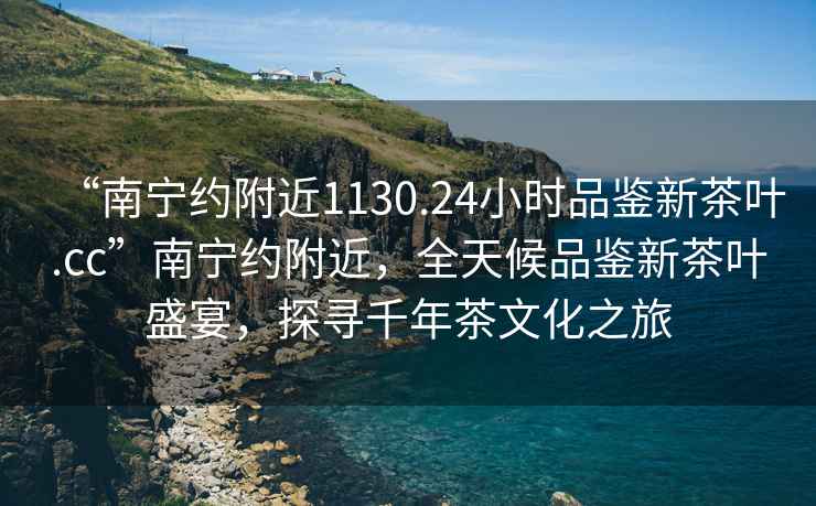 “南寧約附近1130.24小時品鑒新茶葉.cc”南寧約附近，全天候品鑒新茶葉盛宴，探尋千年茶文化之旅