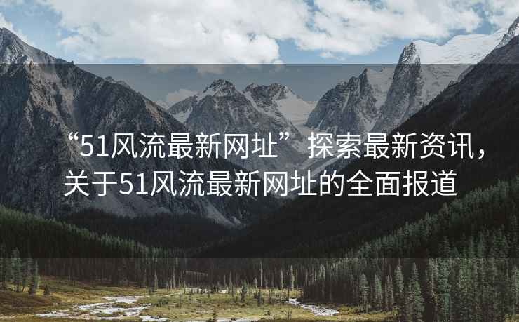 “51風(fēng)流最新網(wǎng)址”探索最新資訊，關(guān)于51風(fēng)流最新網(wǎng)址的全面報(bào)道