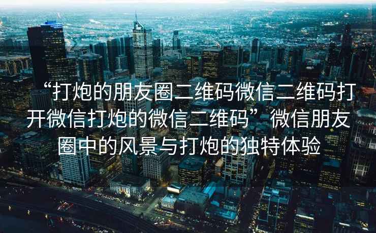 “打炮的朋友圈二維碼微信二維碼打開微信打炮的微信二維碼”微信朋友圈中的風景與打炮的獨特體驗