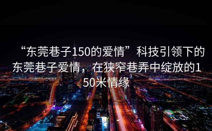 “東莞巷子150的愛情”科技引領下的東莞巷子愛情，在狹窄巷弄中綻放的150米情緣
