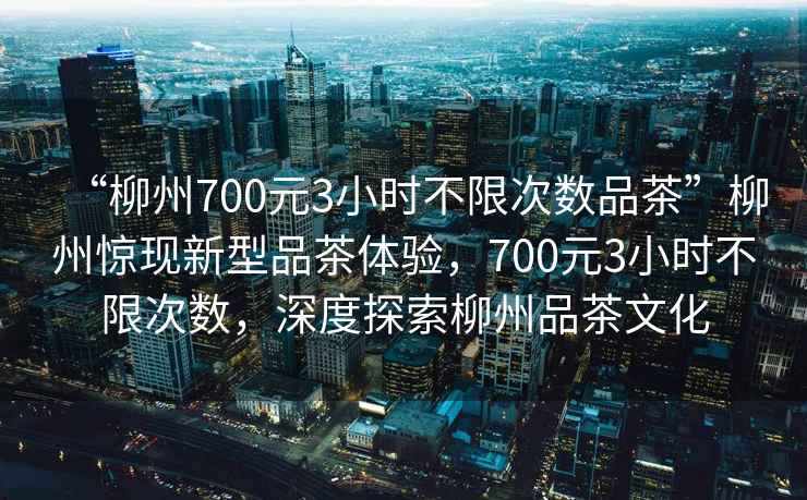 “柳州700元3小時不限次數品茶”柳州驚現新型品茶體驗，700元3小時不限次數，深度探索柳州品茶文化