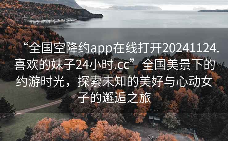 “全國空降約app在線打開20241124.喜歡的妹子24小時.cc”全國美景下的約游時光，探索未知的美好與心動女子的邂逅之旅