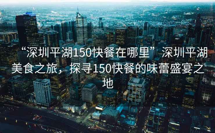“深圳平湖150快餐在哪里”深圳平湖美食之旅，探尋150快餐的味蕾盛宴之地