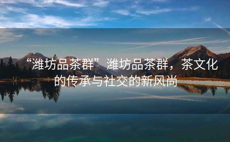 “濰坊品茶群”濰坊品茶群，茶文化的傳承與社交的新風尚