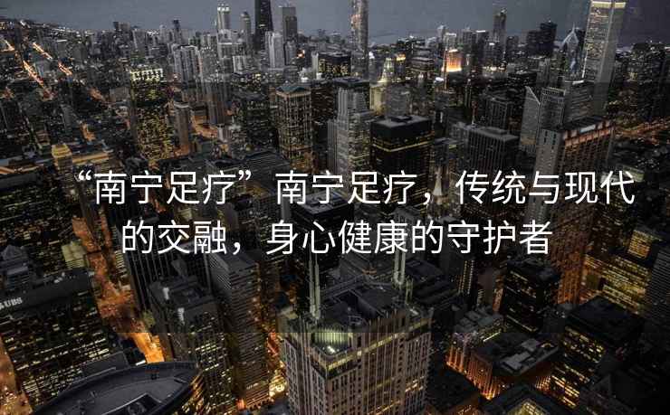 “南寧足療”南寧足療，傳統與現代的交融，身心健康的守護者