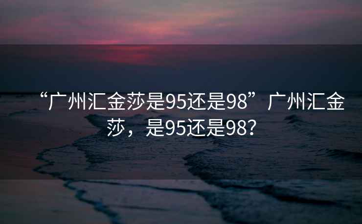 “廣州匯金莎是95還是98”廣州匯金莎，是95還是98？