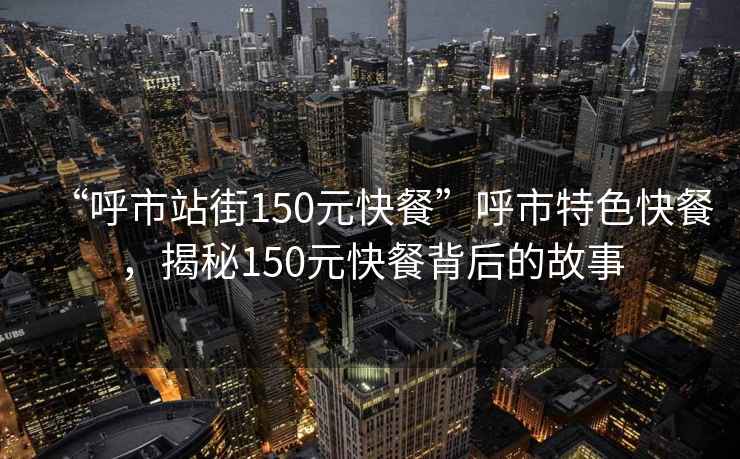 “呼市站街150元快餐”呼市特色快餐，揭秘150元快餐背后的故事