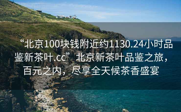 “北京100塊錢附近約1130.24小時品鑒新茶葉.cc”北京新茶葉品鑒之旅，百元之內，盡享全天候茶香盛宴