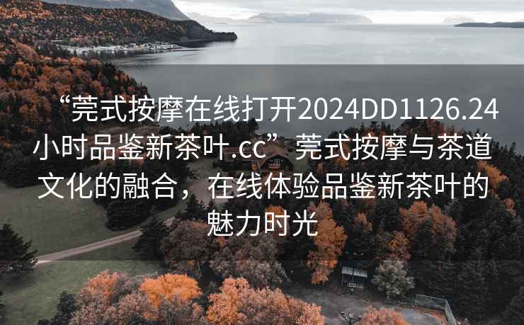“莞式按摩在線打開2024DD1126.24小時品鑒新茶葉.cc”莞式按摩與茶道文化的融合，在線體驗品鑒新茶葉的魅力時光