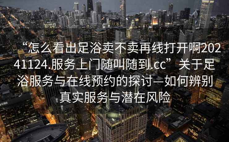 “怎么看出足浴賣不賣再線打開啊20241124.服務(wù)上門隨叫隨到.cc”關(guān)于足浴服務(wù)與在線預(yù)約的探討—如何辨別真實服務(wù)與潛在風(fēng)險