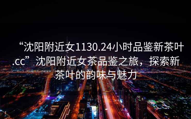 “沈陽附近女1130.24小時品鑒新茶葉.cc”沈陽附近女茶品鑒之旅，探索新茶葉的韻味與魅力