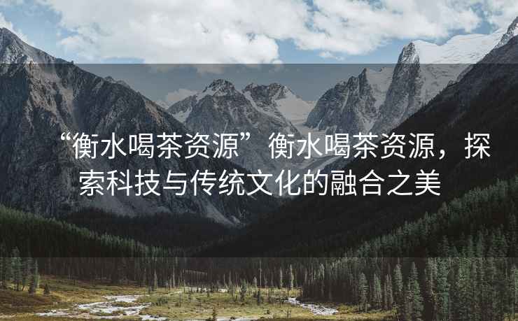 “衡水喝茶資源”衡水喝茶資源，探索科技與傳統文化的融合之美