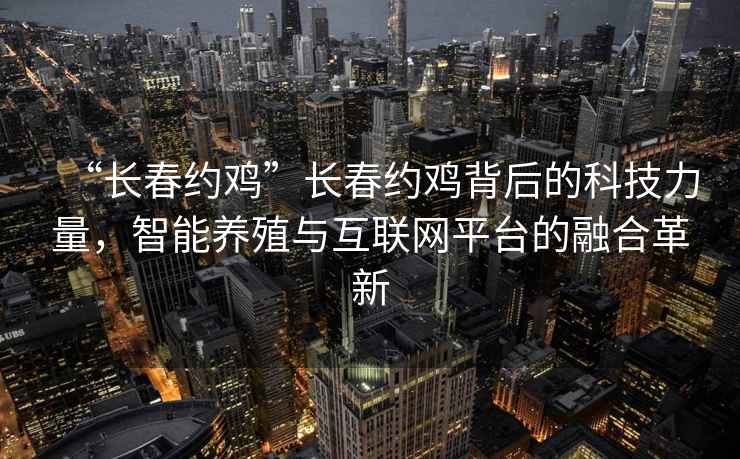 “長春約雞”長春約雞背后的科技力量，智能養(yǎng)殖與互聯(lián)網(wǎng)平臺的融合革新