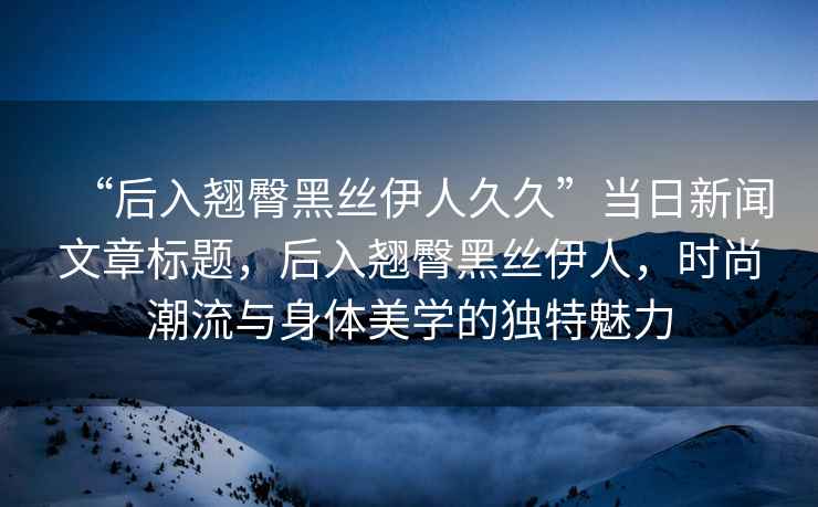 “后入翹臀黑絲伊人久久”當日新聞文章標題，后入翹臀黑絲伊人，時尚潮流與身體美學的獨特魅力