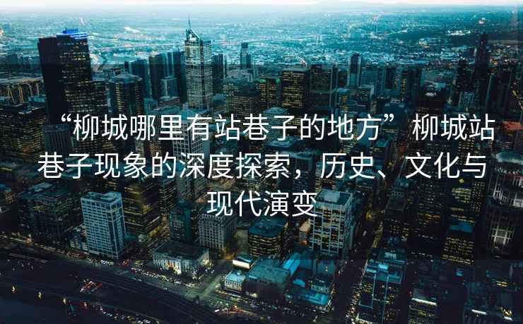 “柳城哪里有站巷子的地方”柳城站巷子現象的深度探索，歷史、文化與現代演變