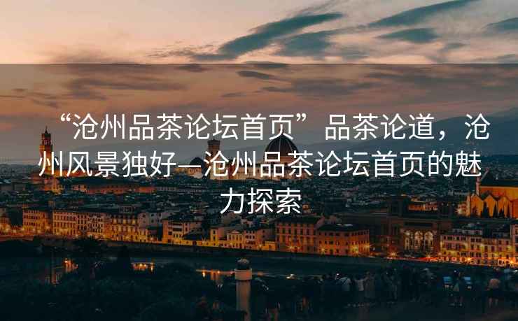 “滄州品茶論壇首頁”品茶論道，滄州風景獨好—滄州品茶論壇首頁的魅力探索