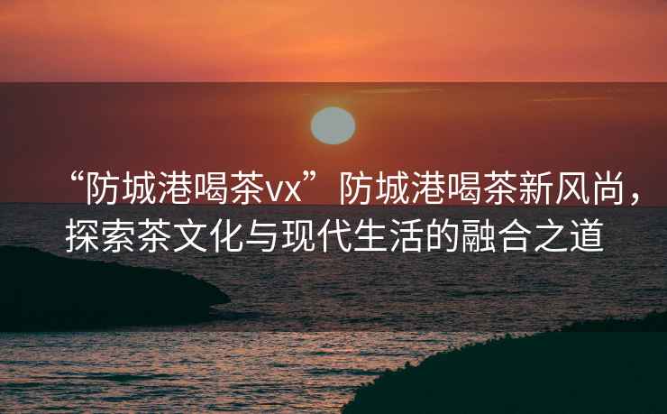 “防城港喝茶vx”防城港喝茶新風尚，探索茶文化與現代生活的融合之道