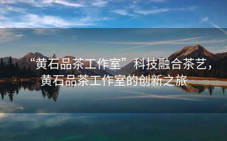 “黃石品茶工作室”科技融合茶藝，黃石品茶工作室的創新之旅