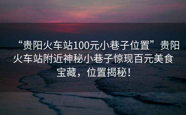 “貴陽火車站100元小巷子位置”貴陽火車站附近神秘小巷子驚現百元美食寶藏，位置揭秘！