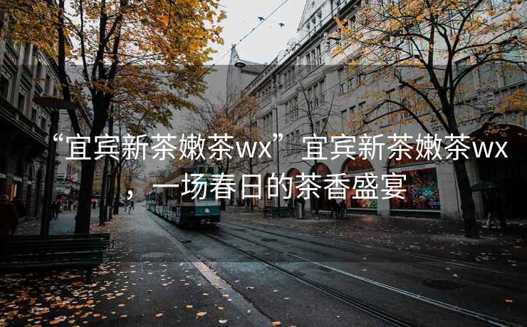 “宜賓新茶嫩茶wx”宜賓新茶嫩茶wx，一場春日的茶香盛宴