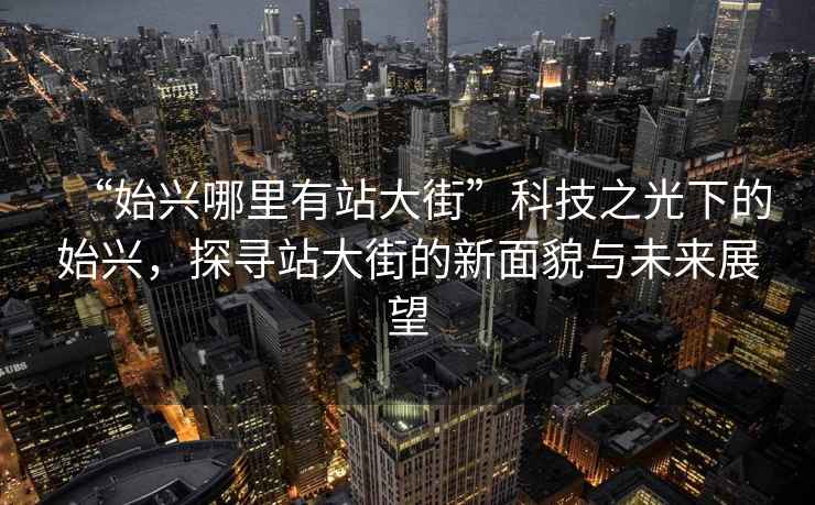 “始興哪里有站大街”科技之光下的始興，探尋站大街的新面貌與未來(lái)展望