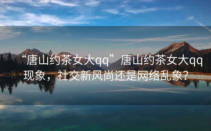 “唐山約茶女大qq”唐山約茶女大qq現(xiàn)象，社交新風(fēng)尚還是網(wǎng)絡(luò)亂象？