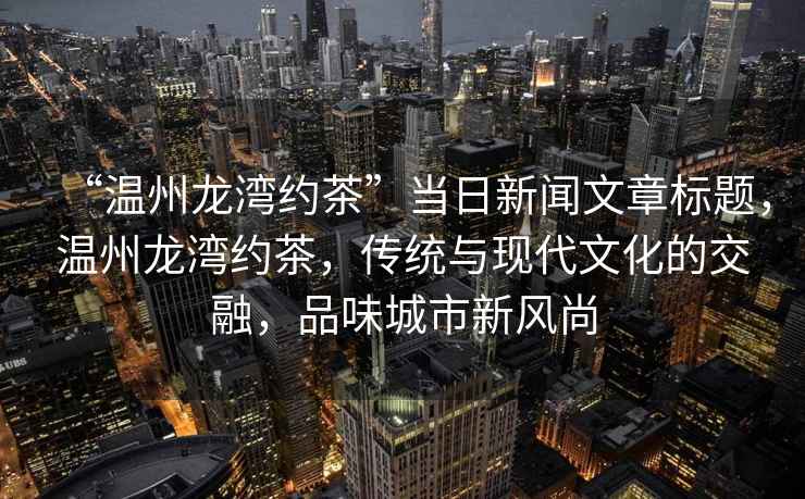“溫州龍灣約茶”當(dāng)日新聞文章標(biāo)題，溫州龍灣約茶，傳統(tǒng)與現(xiàn)代文化的交融，品味城市新風(fēng)尚