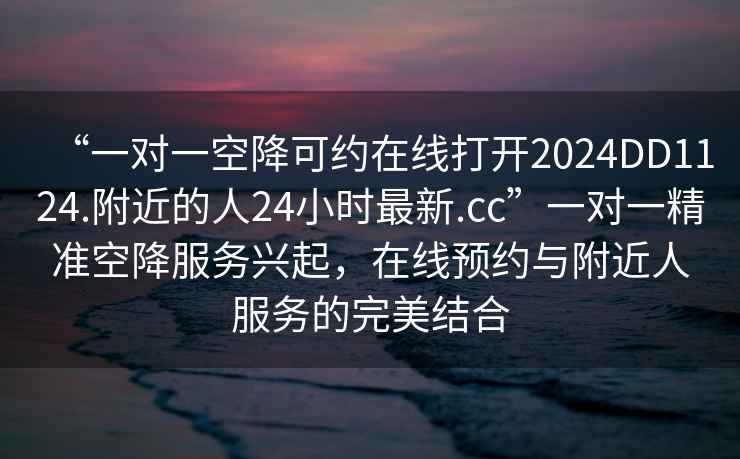 “一對一空降可約在線打開2024DD1124.附近的人24小時(shí)最新.cc”一對一精準(zhǔn)空降服務(wù)興起，在線預(yù)約與附近人服務(wù)的完美結(jié)合