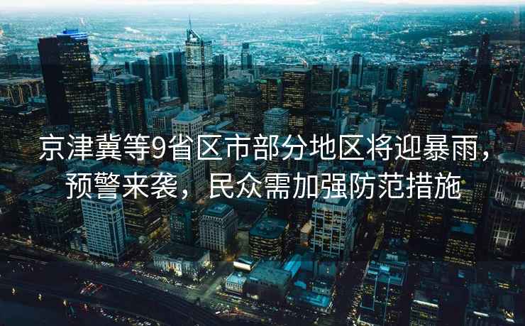 京津冀等9省區(qū)市部分地區(qū)將迎暴雨，預警來襲，民眾需加強防范措施