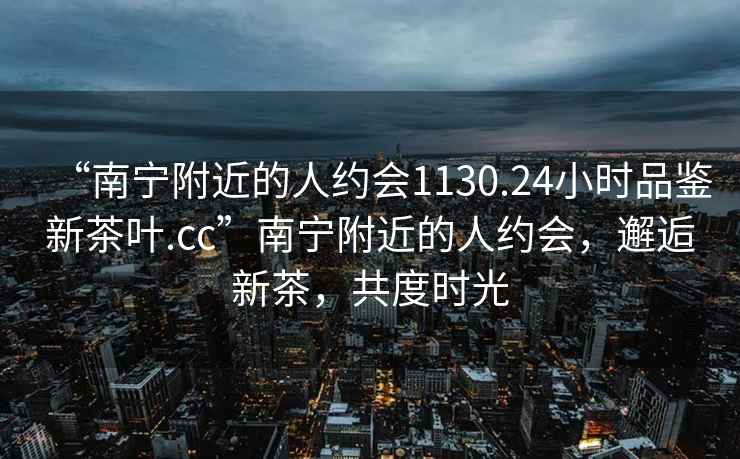 “南寧附近的人約會1130.24小時品鑒新茶葉.cc”南寧附近的人約會，邂逅新茶，共度時光