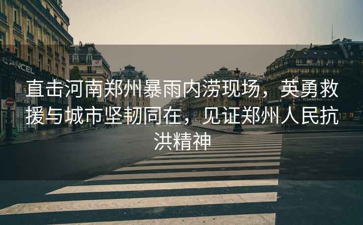 直擊河南鄭州暴雨內(nèi)澇現(xiàn)場，英勇救援與城市堅韌同在，見證鄭州人民抗洪精神