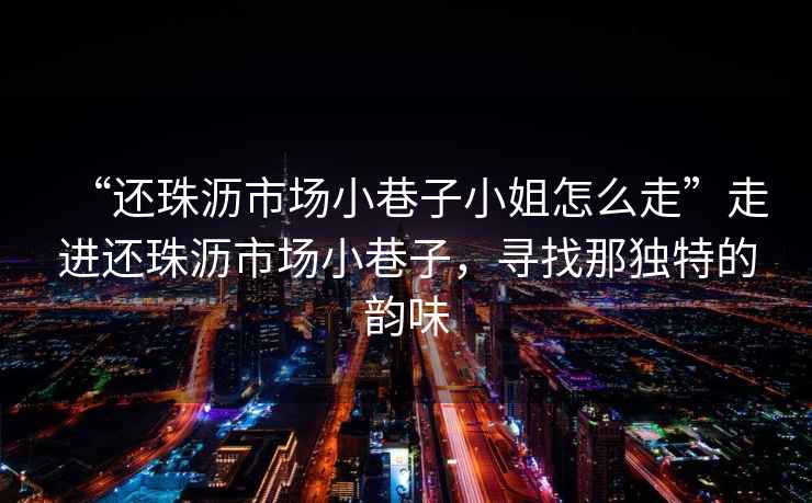 “還珠瀝市場小巷子小姐怎么走”走進(jìn)還珠瀝市場小巷子，尋找那獨(dú)特的韻味