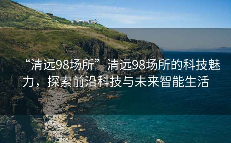 “清遠98場所”清遠98場所的科技魅力，探索前沿科技與未來智能生活