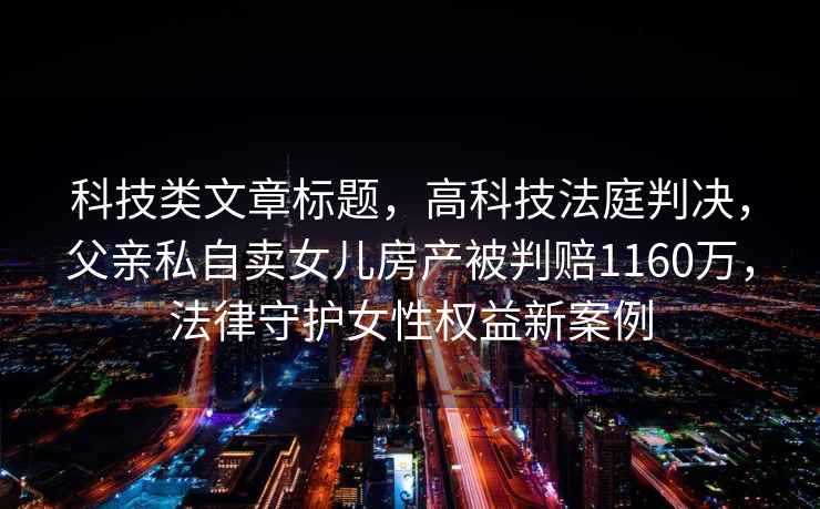 科技類文章標題，高科技法庭判決，父親私自賣女兒房產被判賠1160萬，法律守護女性權益新案例