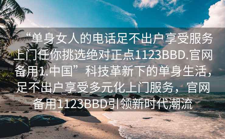 “單身女人的電話足不出戶享受服務上門任你挑選絕對正點1123BBD.官網備用1.中國”科技革新下的單身生活，足不出戶享受多元化上門服務，官網備用1123BBD引領新時代潮流
