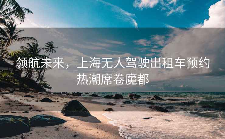 領(lǐng)航未來(lái)，上海無(wú)人駕駛出租車預(yù)約熱潮席卷魔都