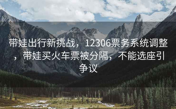 帶娃出行新挑戰，12306票務系統調整，帶娃買火車票被分隔，不能選座引爭議