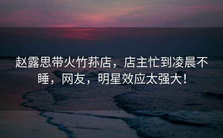 趙露思帶火竹蓀店，店主忙到凌晨不睡，網(wǎng)友，明星效應(yīng)太強(qiáng)大！
