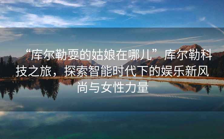 “庫爾勒耍的姑娘在哪兒”庫爾勒科技之旅，探索智能時代下的娛樂新風尚與女性力量
