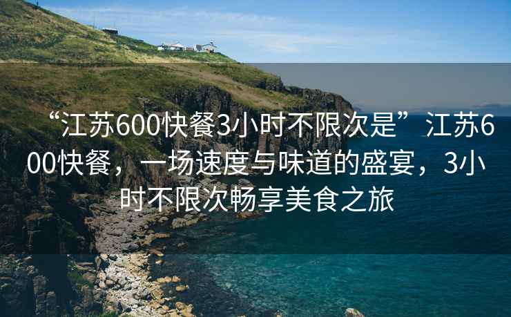 “江蘇600快餐3小時(shí)不限次是”江蘇600快餐，一場(chǎng)速度與味道的盛宴，3小時(shí)不限次暢享美食之旅