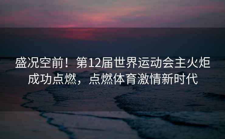 盛況空前！第12屆世界運(yùn)動會主火炬成功點(diǎn)燃，點(diǎn)燃體育激情新時(shí)代
