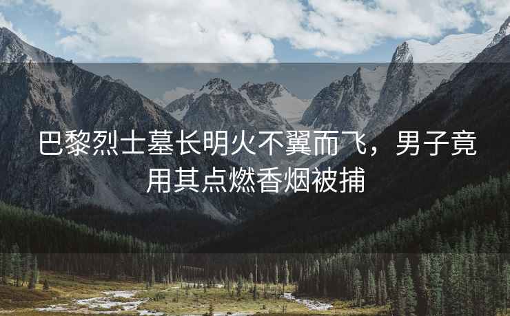 巴黎烈士墓長明火不翼而飛，男子竟用其點燃香煙被捕