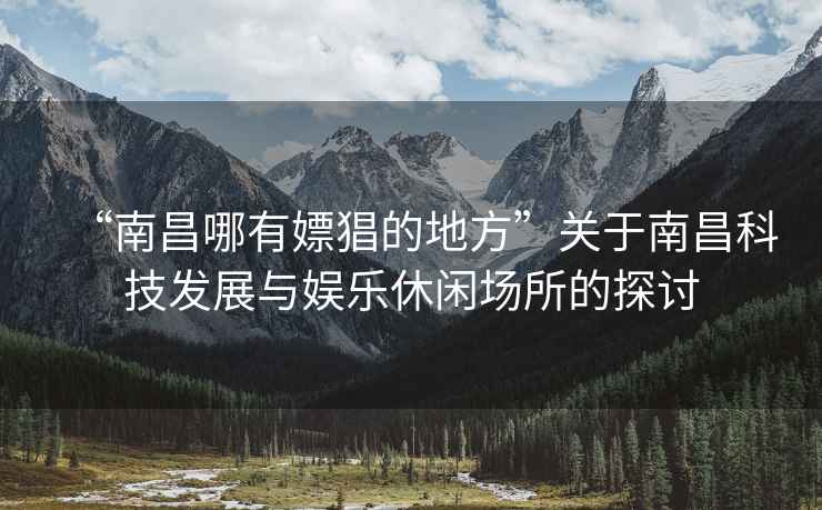 “南昌哪有嫖猖的地方”關(guān)于南昌科技發(fā)展與娛樂休閑場所的探討