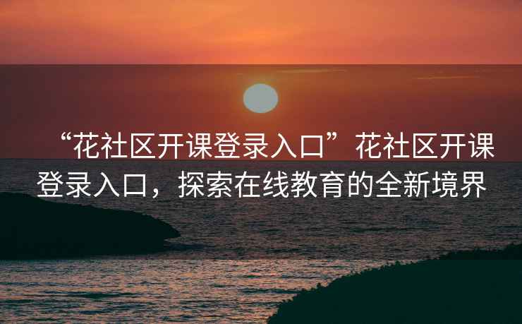 “花社區(qū)開(kāi)課登錄入口”花社區(qū)開(kāi)課登錄入口，探索在線教育的全新境界