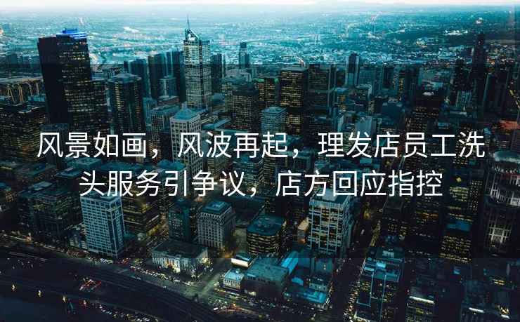 風(fēng)景如畫，風(fēng)波再起，理發(fā)店員工洗頭服務(wù)引爭議，店方回應(yīng)指控
