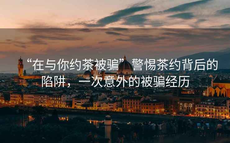 “在與你約茶被騙”警惕茶約背后的陷阱，一次意外的被騙經歷