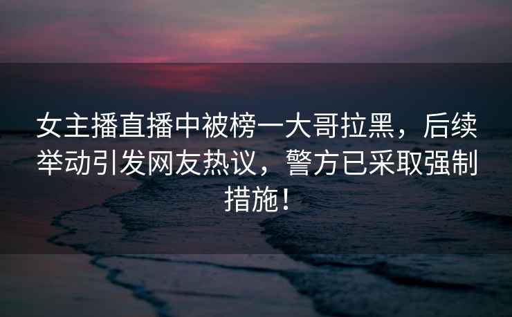 女主播直播中被榜一大哥拉黑，后續舉動引發網友熱議，警方已采取強制措施！