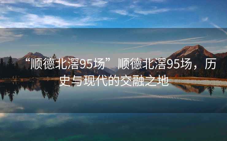 “順德北滘95場”順德北滘95場，歷史與現代的交融之地