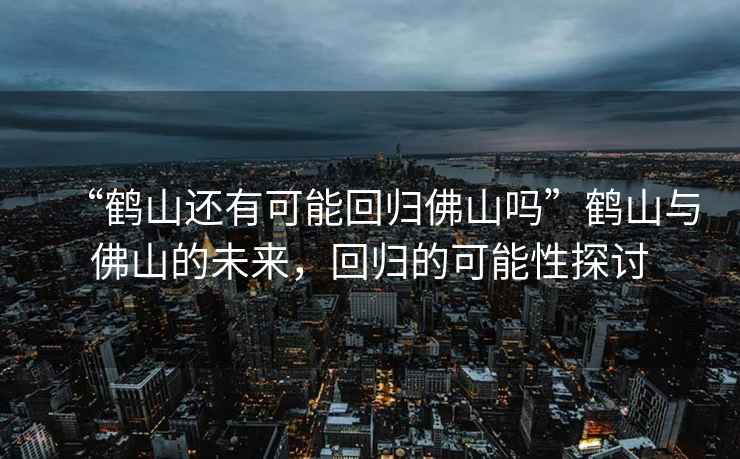 “鶴山還有可能回歸佛山嗎”鶴山與佛山的未來，回歸的可能性探討