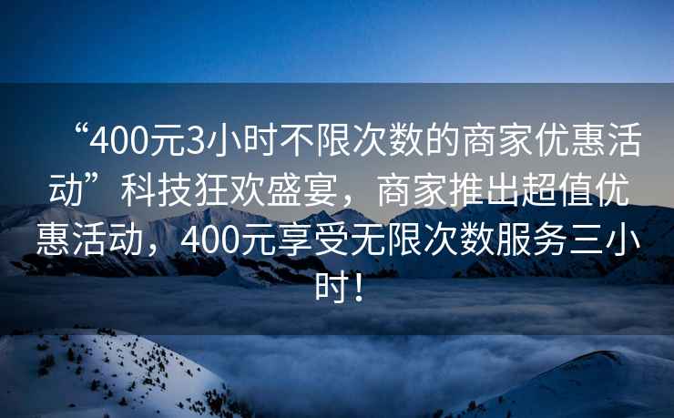 “400元3小時(shí)不限次數(shù)的商家優(yōu)惠活動(dòng)”科技狂歡盛宴，商家推出超值優(yōu)惠活動(dòng)，400元享受無限次數(shù)服務(wù)三小時(shí)！